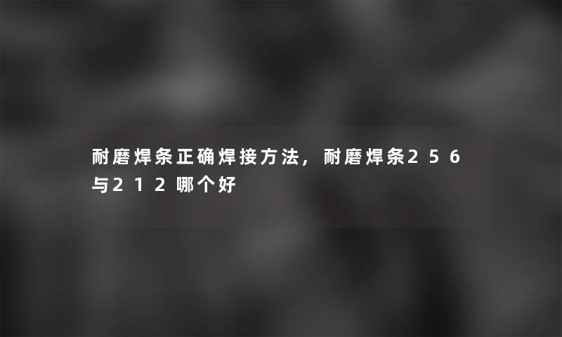 耐磨焊条正确焊接方法,耐磨焊条256与212哪个好 耐磨焊条正确焊接方法,耐磨焊条256与212哪个好