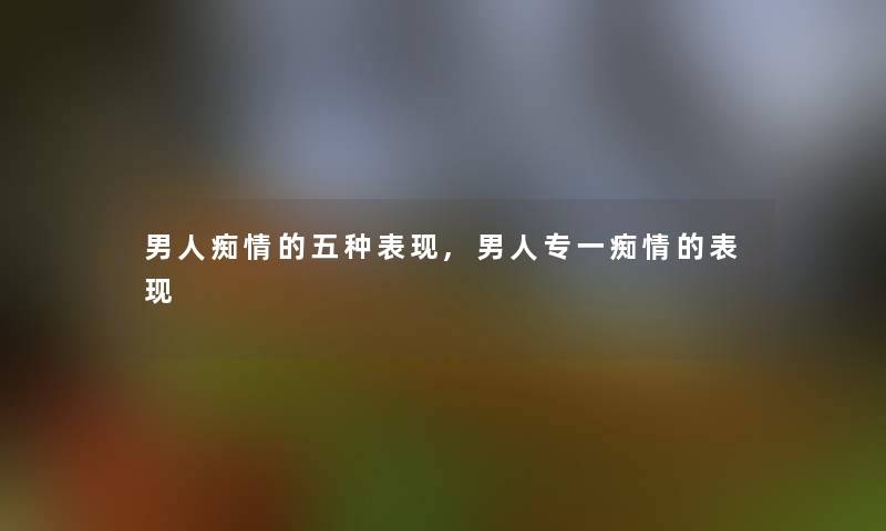 男人痴情的五种表现,男人专一痴情的表现
