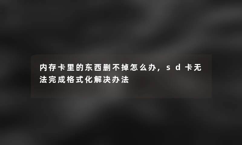 内存卡里的东西删不掉怎么办,sd卡无法完成格式化解决办法 内存卡里的东西删不掉怎么办,sd卡无法完成格式化解决办法