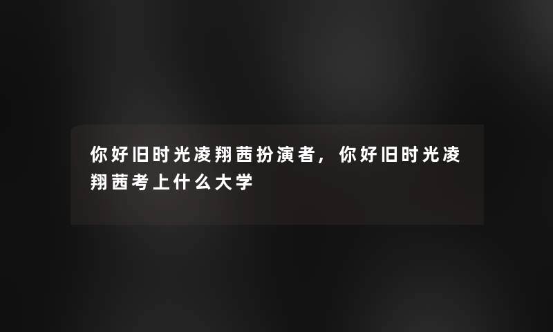你好旧时光凌翔茜扮演者,你好旧时光凌翔茜考上什么大学 你好旧时光凌翔茜扮演者,你好旧时光凌翔茜考上什么大学