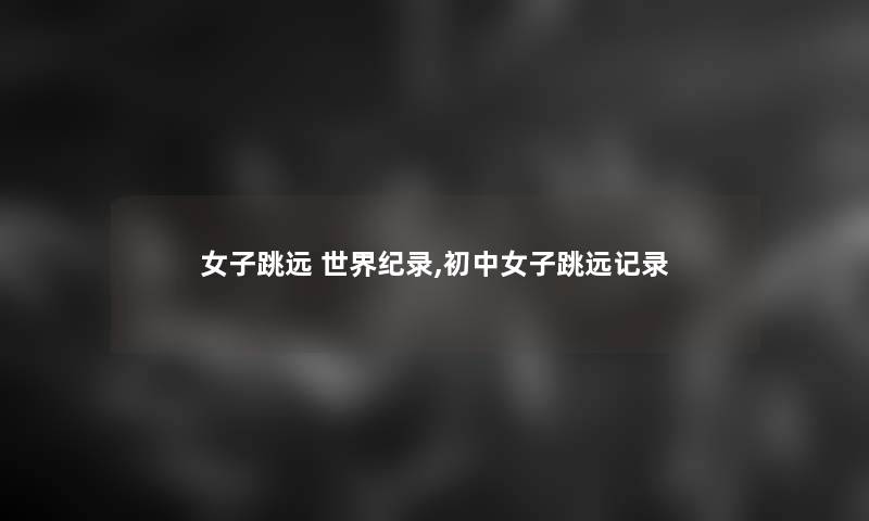 女子跳远 世界纪录,初中女子跳远记录 女子跳远 世界纪录,初中女子跳远记录