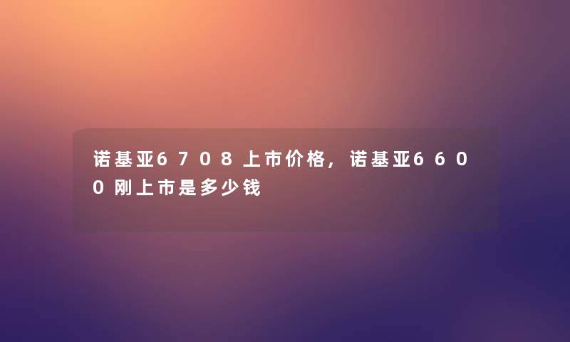 诺基亚6708上市价格,诺基亚6600刚上市是多少钱