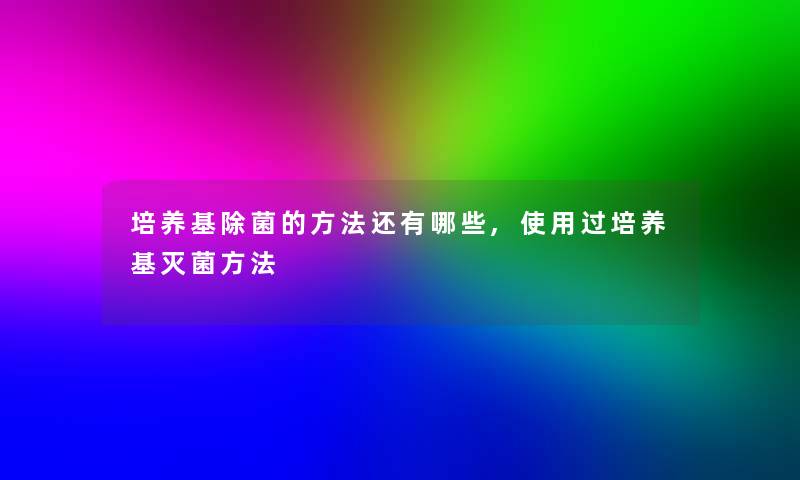 培养基除菌的方法还有哪些,使用过培养基灭菌方法 培养基除菌的方法还有哪些,使用过培养基灭菌方法