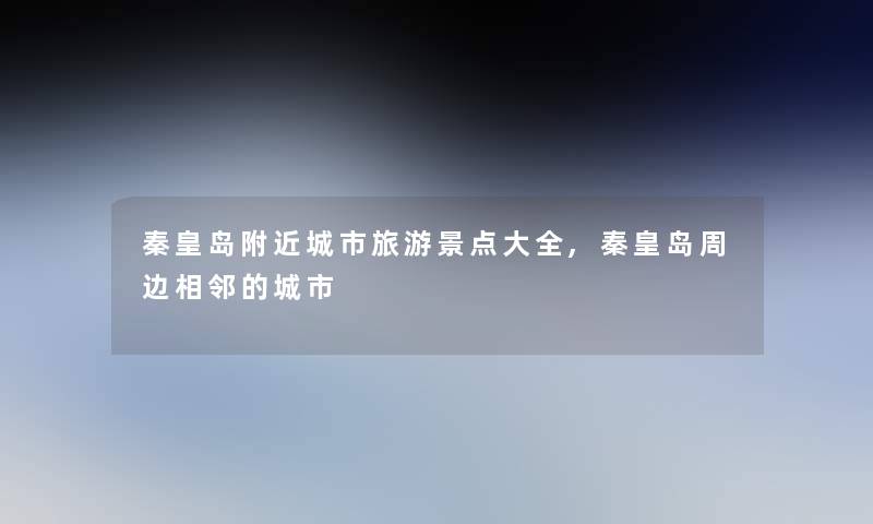 秦皇岛附近城市旅游景点大全,秦皇岛周边相邻的城市 秦皇岛附近城市旅游景点大全,秦皇岛周边相邻的城市