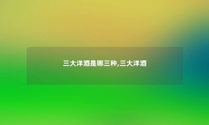 三大洋酒是哪三种,三大洋酒 三大洋酒是哪三种,三大洋酒