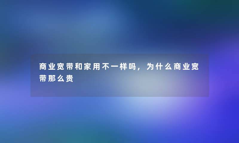 商业宽带和家用不一样吗,为什么商业宽带那么贵 商业宽带和家用不一样吗,为什么商业宽带那么贵