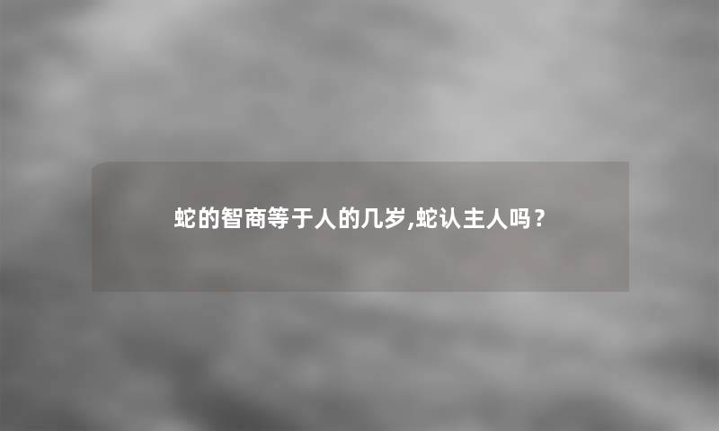 蛇的智商等于人的几岁,蛇认主人吗? 蛇的智商等于人的几岁,蛇认主人吗?