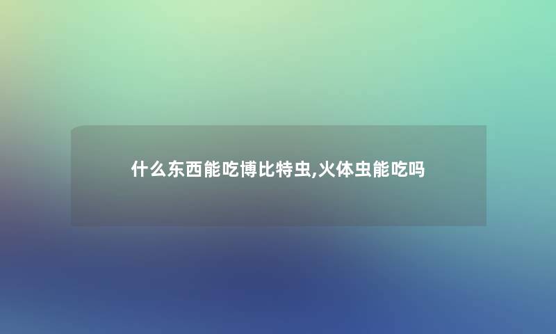 什么东西能吃博比特虫,火体虫能吃吗 什么东西能吃博比特虫,火体虫能吃吗