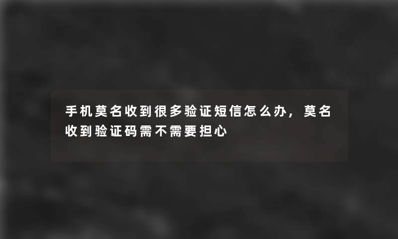 手机莫名收到很多验证短信怎么办,莫名收到验证码需不需要担心
