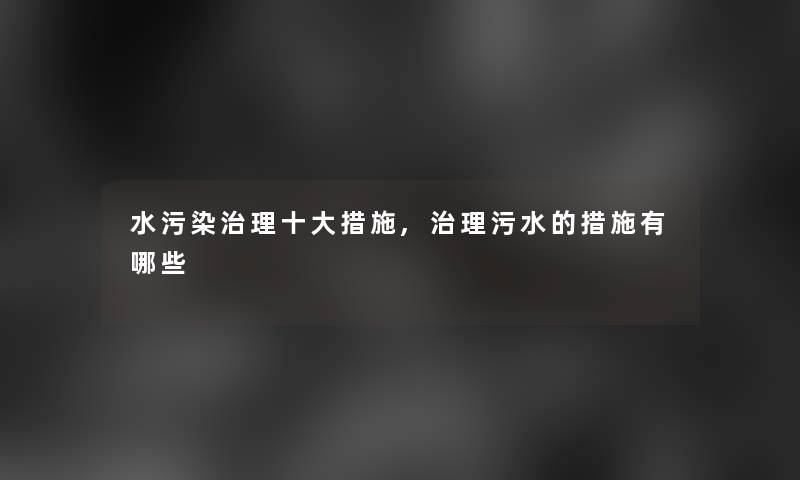 水污染治理一些措施,治理污水的措施有哪些 水污染治理一些措施,治理污水的措施有哪些