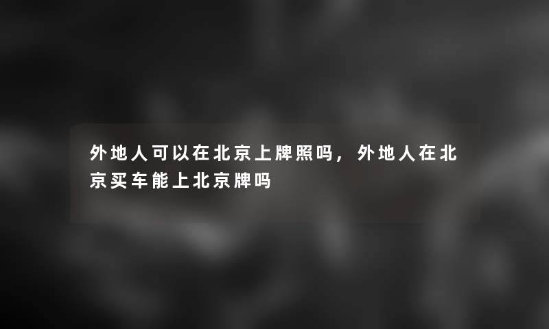 外地人可以在北京上牌照吗,外地人在北京买车能上北京牌吗 外地人可以在北京上牌照吗,外地人在北京买车能上北京牌吗