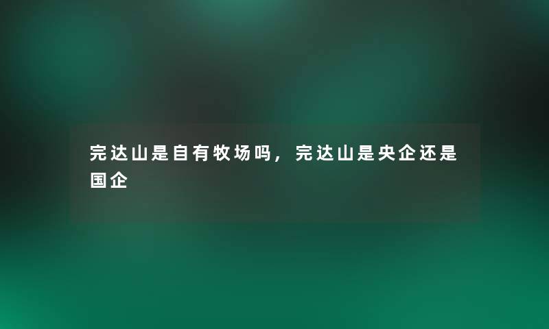 完达山是自有牧场吗,完达山是央企还是国企 完达山是自有牧场吗,完达山是央企还是国企