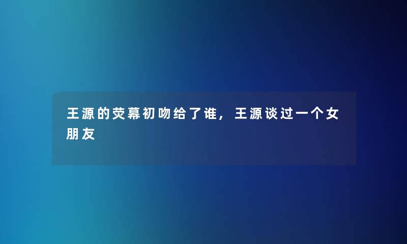 王源的荧幕初吻给了谁,王源谈过一个女朋友