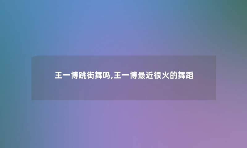 王一博跳街舞吗,王一博近很火的舞蹈 王一博跳街舞吗,王一博近很火的舞蹈