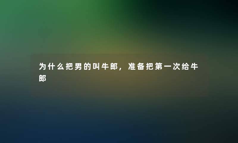 为什么把男的叫牛郎,准备把第一次给牛郎 为什么把男的叫牛郎,准备把第一次给牛郎