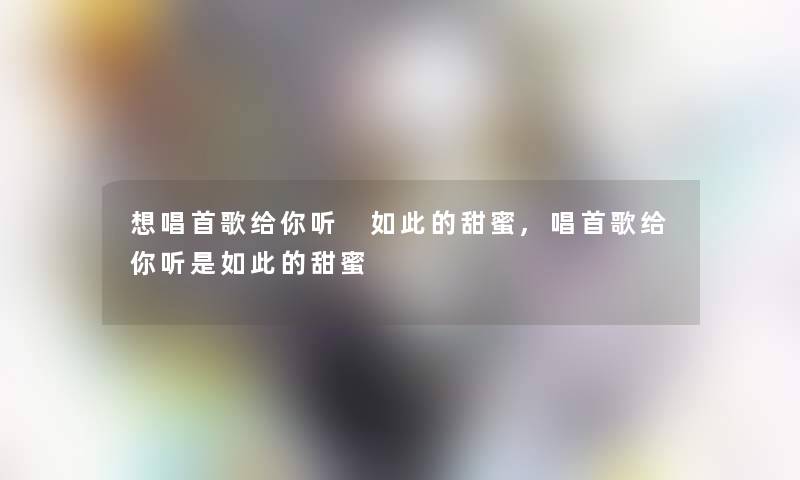 想唱首歌给你听 如此的甜蜜,唱首歌给你听是如此的甜蜜