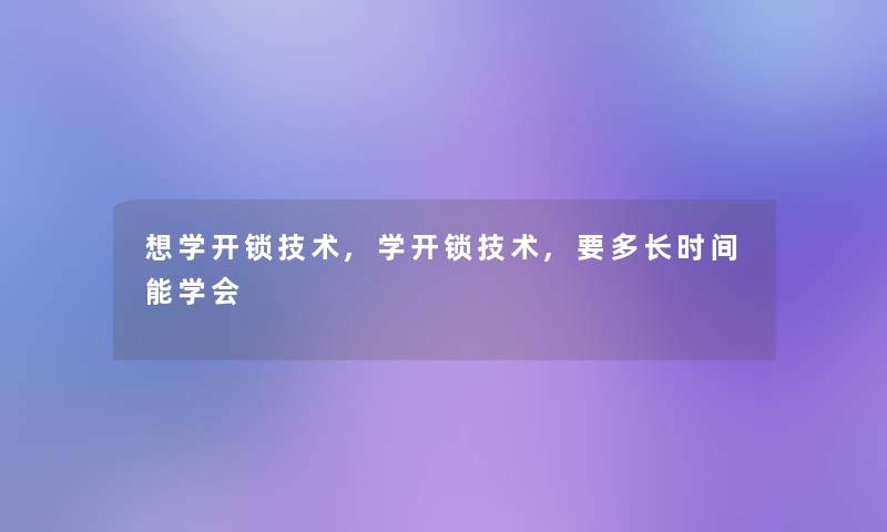 想学开锁技术,学开锁技术,要多长时间能学会