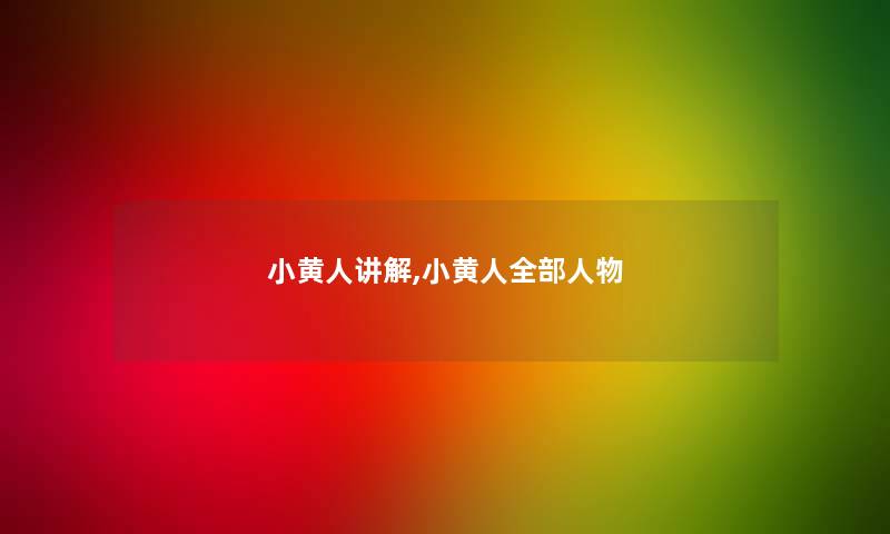 小黄人讲解,小黄人整理的人物 小黄人讲解,小黄人整理的人物