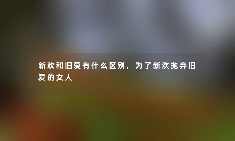 新欢和旧爱有什么区别,为了新欢抛弃旧爱的女人 新欢和旧爱有什么区别,为了新欢抛弃旧爱的女人
