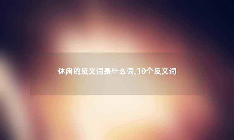 休闲的反义词是什么词,10个反义词