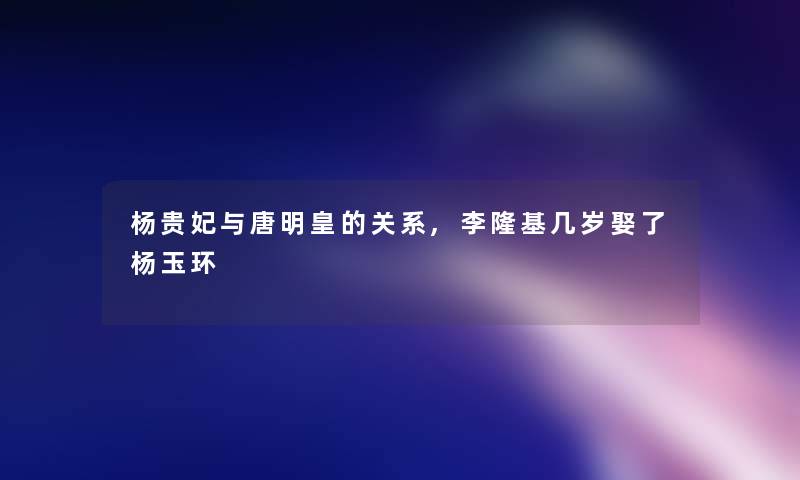 杨贵妃与唐明皇的关系,李隆基几岁娶了杨玉环 杨贵妃与唐明皇的关系,李隆基几岁娶了杨玉环