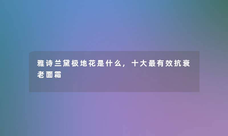 雅诗兰黛极地花是什么,一些有效抗衰老面霜