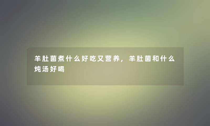 羊肚菌煮什么好吃又营养,羊肚菌和什么炖汤好喝 羊肚菌煮什么好吃又营养,羊肚菌和什么炖汤好喝