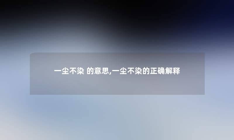 一尘不染 的意思,一尘不染的正确解释 一尘不染 的意思,一尘不染的正确解释