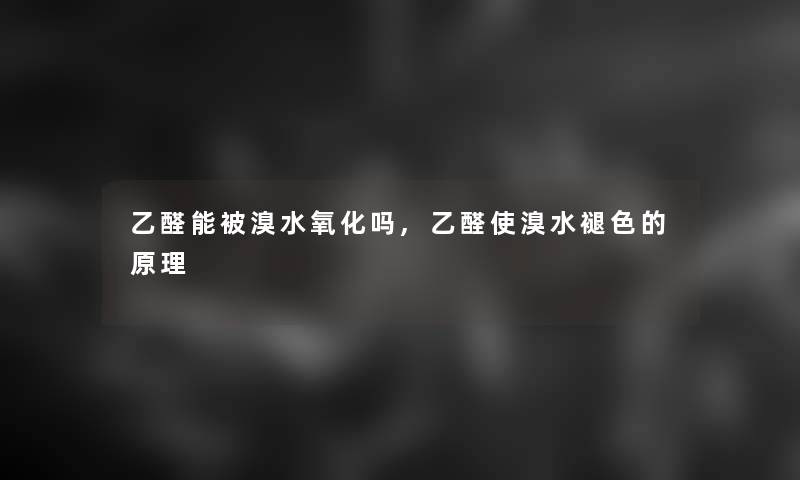 乙醛能被溴水氧化吗,乙醛使溴水褪色的原理 乙醛能被溴水氧化吗,乙醛使溴水褪色的原理