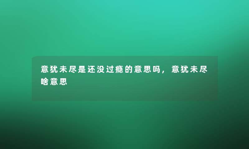 意犹未尽是还没过瘾的意思吗,意犹未尽啥意思 意犹未尽是还没过瘾的意思吗,意犹未尽啥意思