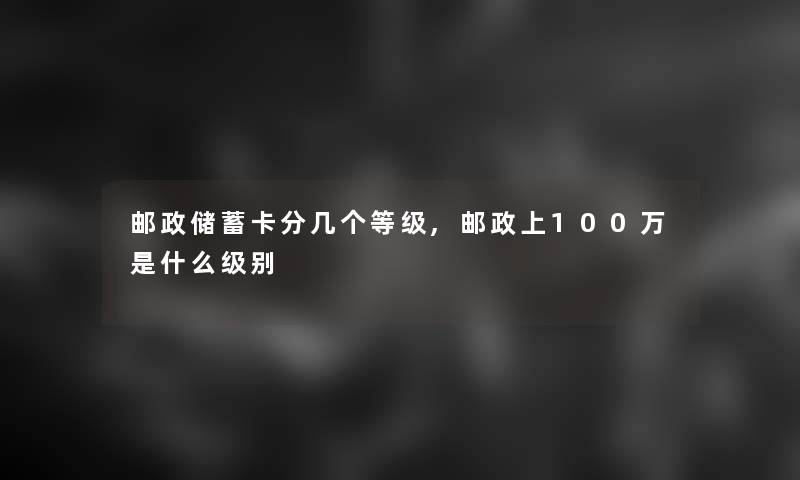 邮政储蓄卡分几个等级,邮政上100万是什么级别