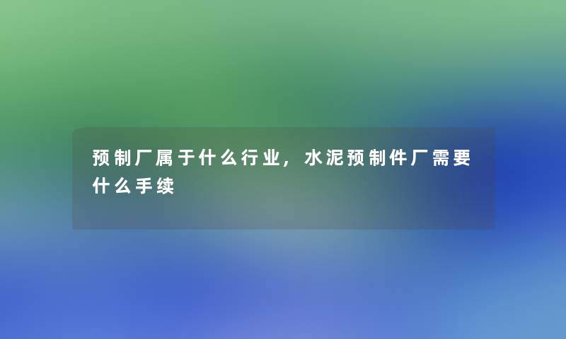 预制厂属于什么行业,水泥预制件厂需要什么手续 预制厂属于什么行业,水泥预制件厂需要什么手续