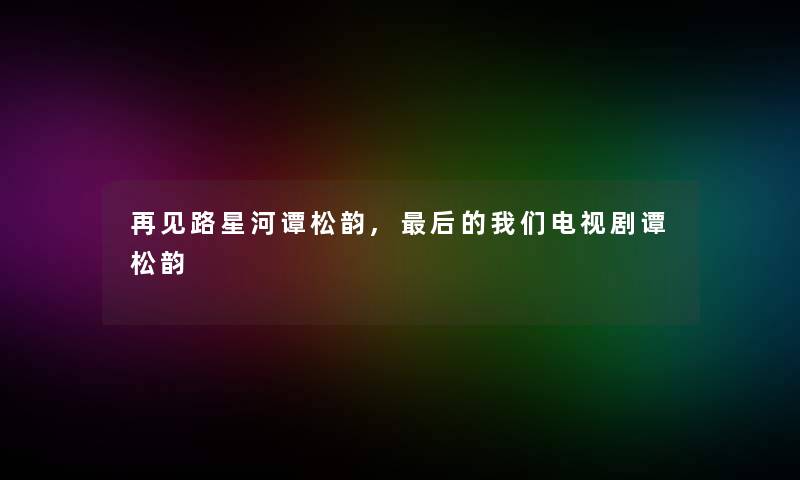 再见路星河谭松韵,后的我们电视剧谭松韵