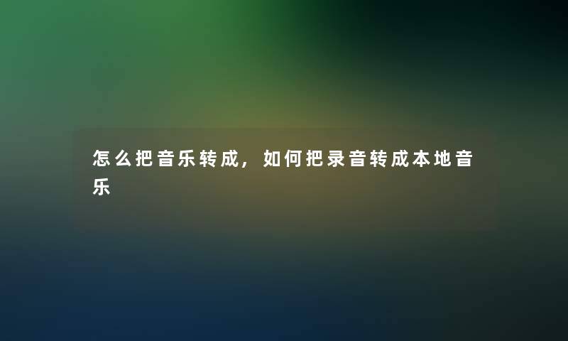 怎么把音乐转成,如何把录音转成本地音乐 怎么把音乐转成,如何把录音转成本地音乐