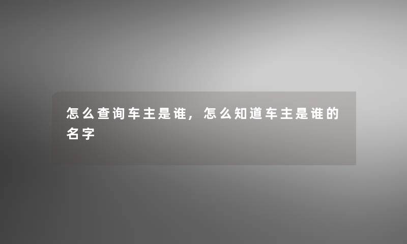 怎么查阅车主是谁,怎么知道车主是谁的名字 怎么查阅车主是谁,怎么知道车主是谁的名字