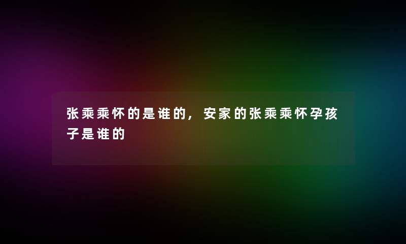 张乘乘怀的是谁的,安家的张乘乘怀孕孩子是谁的 张乘乘怀的是谁的,安家的张乘乘怀孕孩子是谁的