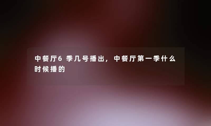 中餐厅6季几号播出,中餐厅第一季什么时候播的 中餐厅6季几号播出,中餐厅第一季什么时候播的