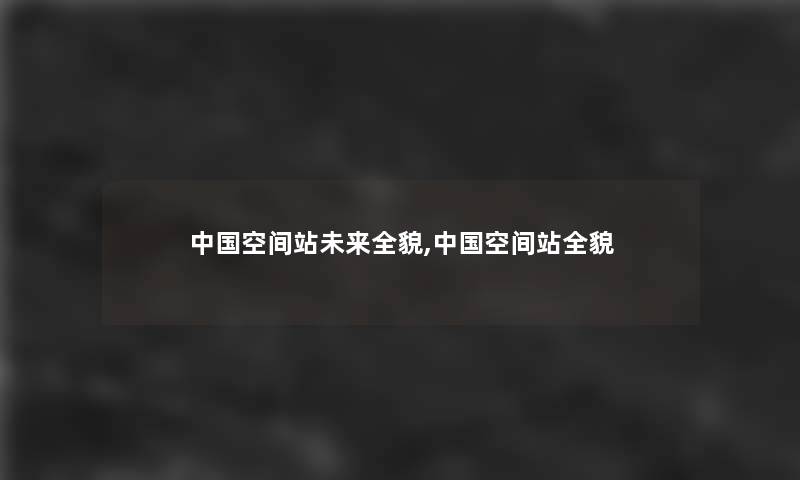 中国空间站未来全貌,中国空间站全貌