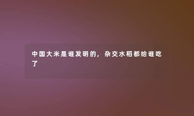 中国大米是谁发明的,杂交水稻都给谁吃了 中国大米是谁发明的,杂交水稻都给谁吃了
