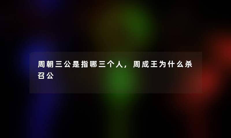 周朝三公是指哪三个人,周成王为什么杀召公 周朝三公是指哪三个人,周成王为什么杀召公