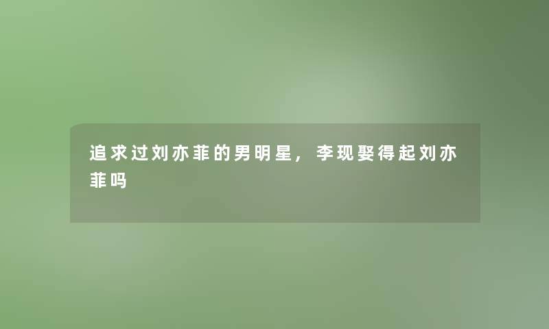 追求过刘亦菲的男明星,李现娶得起刘亦菲吗