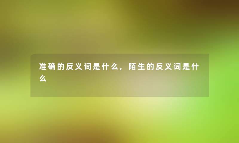 准确的反义词是什么,陌生的反义词是什么