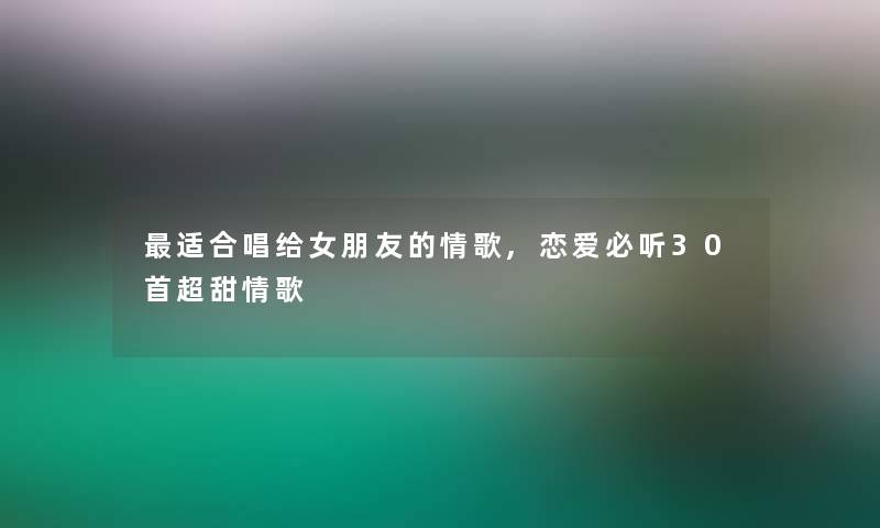 适合唱给女朋友的情歌,恋爱必听30首超甜情歌 适合唱给女朋友的情歌,恋爱必听30首超甜情歌