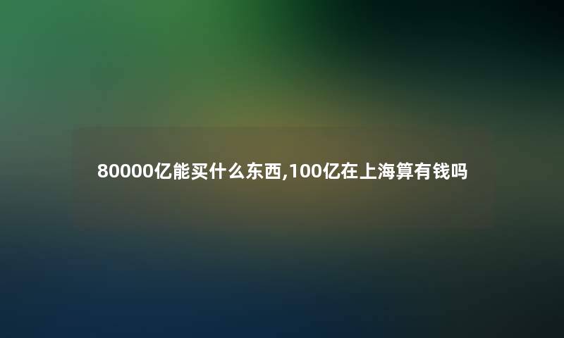 80000亿能买什么东西,100亿在上海算有钱吗 80000亿能买什么东西,100亿在上海算有钱吗