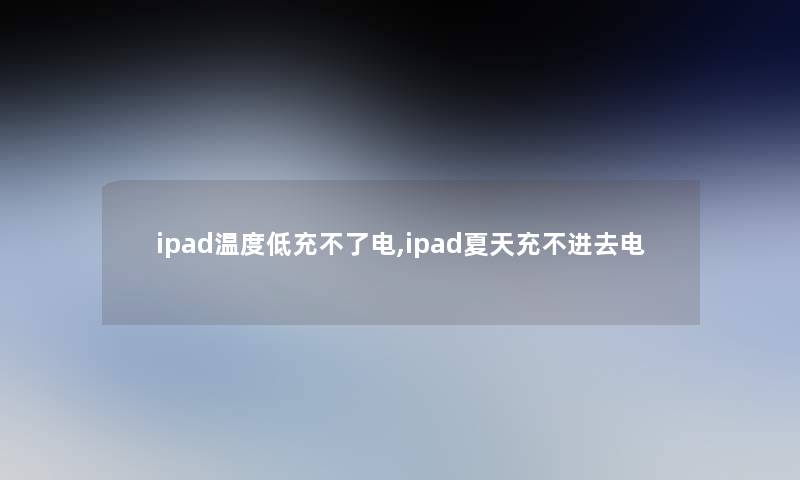 ipad温度低充不了电,ipad夏天充不进去电 ipad温度低充不了电,ipad夏天充不进去电