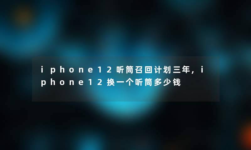 iphone12听筒召回计划三年,iphone12换一个听筒多少钱
