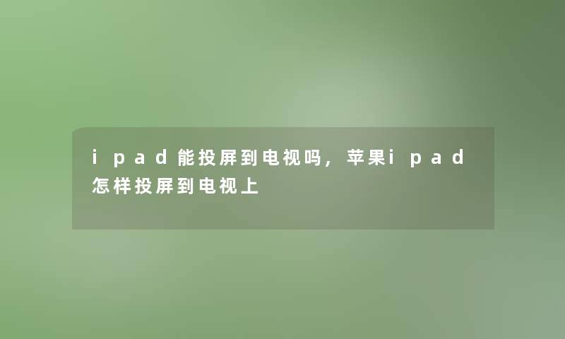 ipad能投屏到电视吗,苹果ipad怎样投屏到电视上