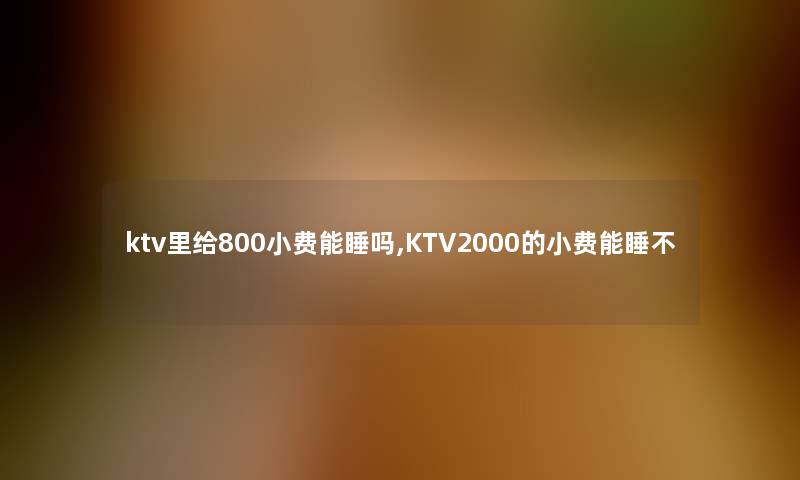 ktv里给800小费能睡吗,KTV2000的小费能睡不 ktv里给800小费能睡吗,KTV2000的小费能睡不