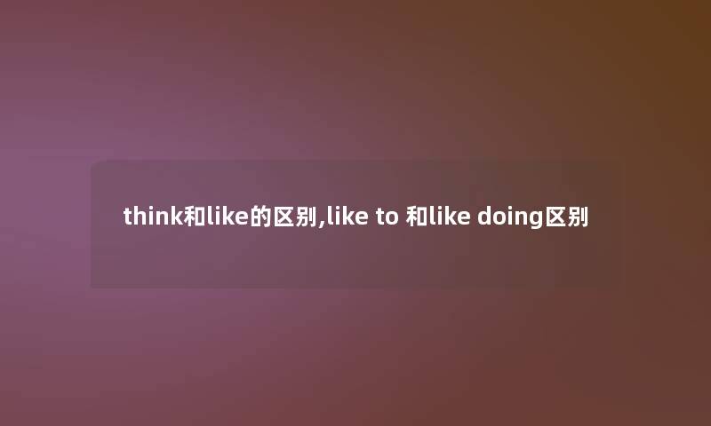 think和like的区别,like to 和like doing区别 think和like的区别,like to 和like doing区别