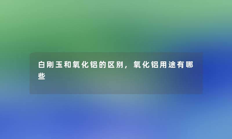 白刚玉和氧化铝的区别,氧化铝用途有哪些